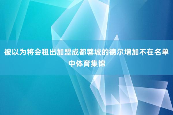 被以为将会租出加盟成都蓉城的德尔增加不在名单中体育集锦