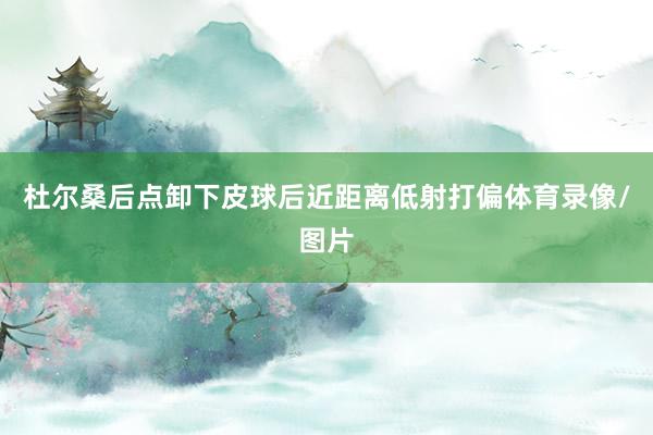 杜尔桑后点卸下皮球后近距离低射打偏体育录像/图片
