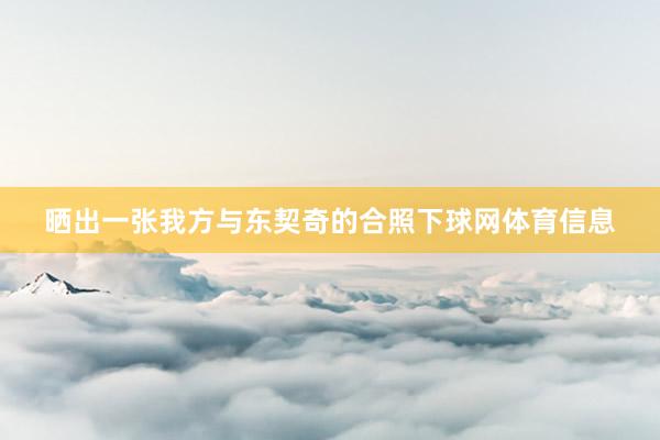 晒出一张我方与东契奇的合照下球网体育信息