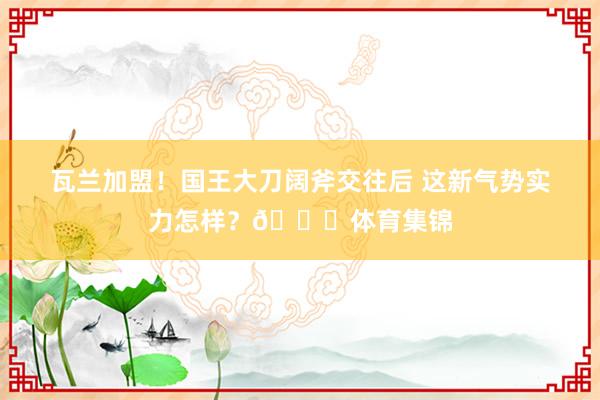 瓦兰加盟！国王大刀阔斧交往后 这新气势实力怎样？👀体育集锦