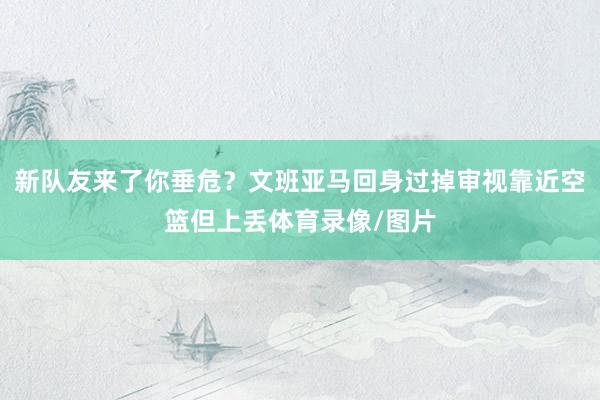 新队友来了你垂危？文班亚马回身过掉审视靠近空篮但上丢体育录像/图片