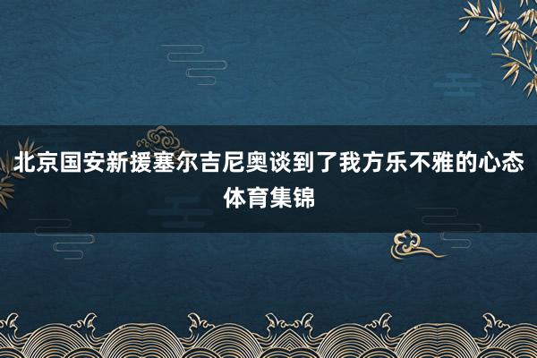 北京国安新援塞尔吉尼奥谈到了我方乐不雅的心态体育集锦