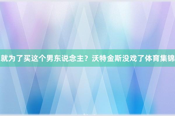 就为了买这个男东说念主？沃特金斯没戏了体育集锦