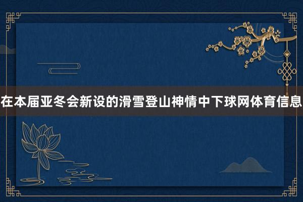 在本届亚冬会新设的滑雪登山神情中下球网体育信息