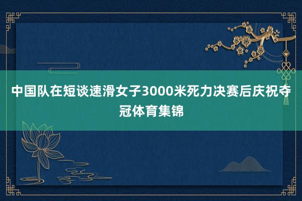 中国队在短谈速滑女子3000米死力决赛后庆祝夺冠体育集锦