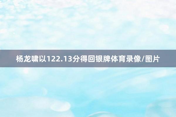 杨龙啸以122.13分得回银牌体育录像/图片