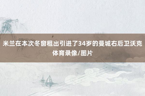 米兰在本次冬窗租出引进了34岁的曼城右后卫沃克体育录像/图片