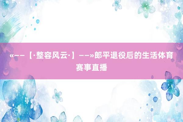 «——【·整容风云·】——»郎平退役后的生活体育赛事直播