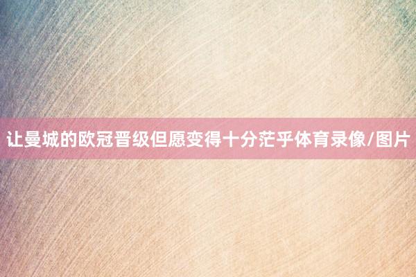 让曼城的欧冠晋级但愿变得十分茫乎体育录像/图片