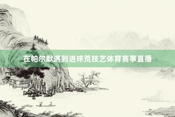 在帕尔默遇到进球荒技艺体育赛事直播
