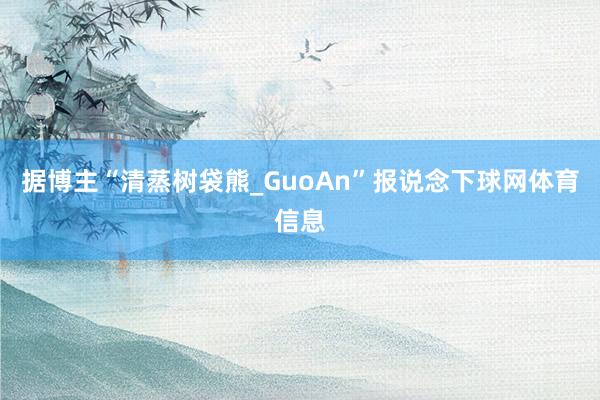 据博主“清蒸树袋熊_GuoAn”报说念下球网体育信息