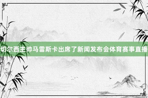 切尔西主帅马雷斯卡出席了新闻发布会体育赛事直播