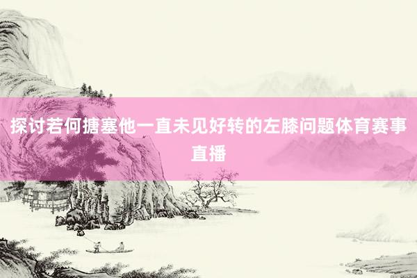 探讨若何搪塞他一直未见好转的左膝问题体育赛事直播