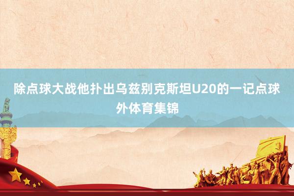 除点球大战他扑出乌兹别克斯坦U20的一记点球外体育集锦