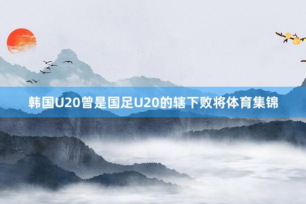 韩国U20曾是国足U20的辖下败将体育集锦