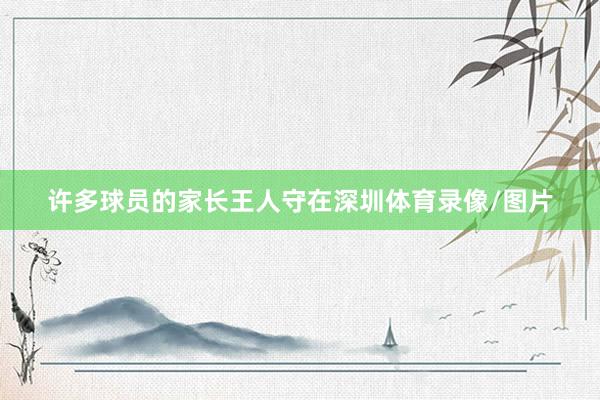 许多球员的家长王人守在深圳体育录像/图片