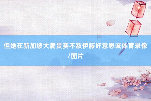 但她在新加坡大满贯赛不敌伊藤好意思诚体育录像/图片