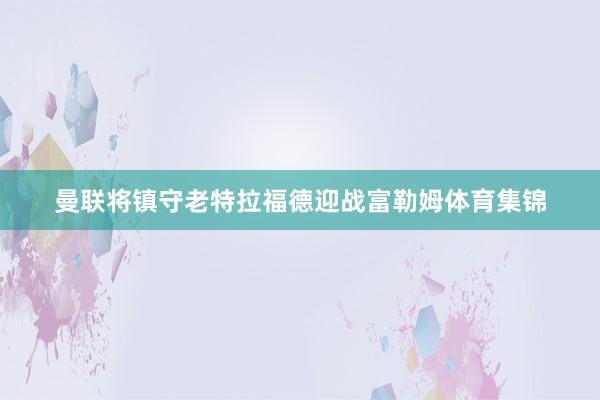 曼联将镇守老特拉福德迎战富勒姆体育集锦