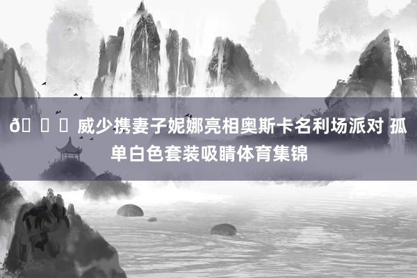 😎威少携妻子妮娜亮相奥斯卡名利场派对 孤单白色套装吸睛体育集锦