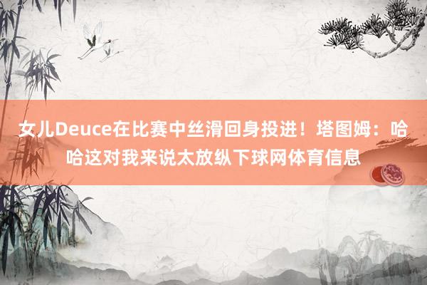 女儿Deuce在比赛中丝滑回身投进！塔图姆：哈哈这对我来说太放纵下球网体育信息
