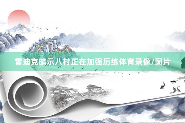 雷迪克暗示八村正在加强历练体育录像/图片