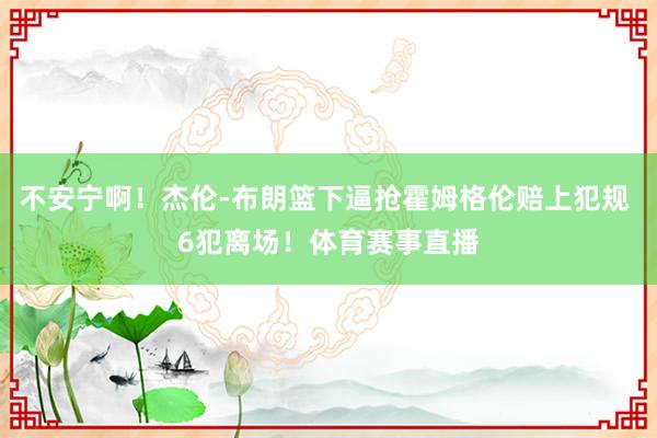 不安宁啊！杰伦-布朗篮下逼抢霍姆格伦赔上犯规 6犯离场！体育赛事直播