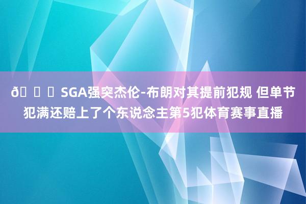 😅SGA强突杰伦-布朗对其提前犯规 但单节犯满还赔上了个东说念主第5犯体育赛事直播