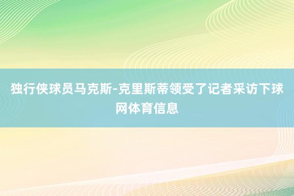 独行侠球员马克斯-克里斯蒂领受了记者采访下球网体育信息