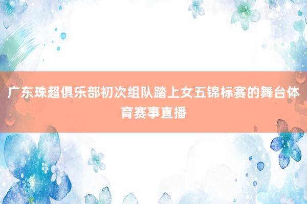 广东珠超俱乐部初次组队踏上女五锦标赛的舞台体育赛事直播