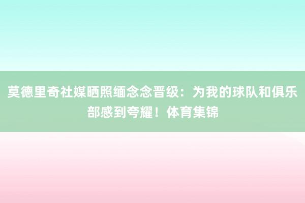 莫德里奇社媒晒照缅念念晋级：为我的球队和俱乐部感到夸耀！体育集锦