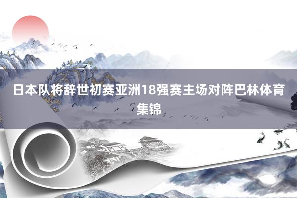 日本队将辞世初赛亚洲18强赛主场对阵巴林体育集锦