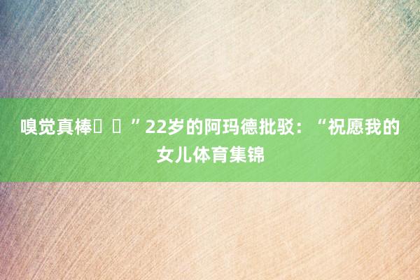 嗅觉真棒❤️”22岁的阿玛德批驳：“祝愿我的女儿体育集锦