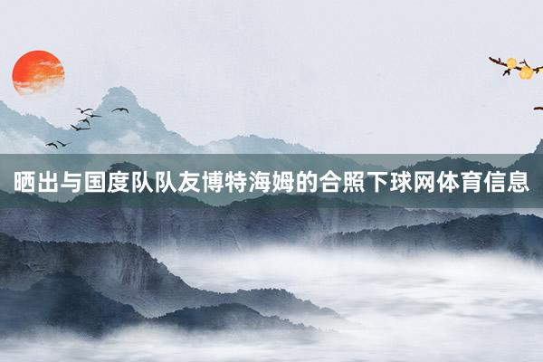 晒出与国度队队友博特海姆的合照下球网体育信息