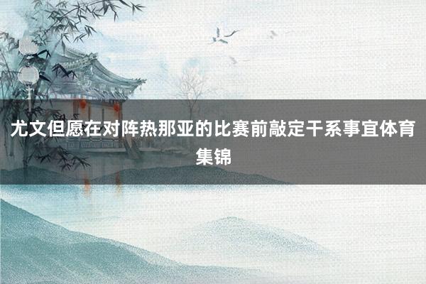 尤文但愿在对阵热那亚的比赛前敲定干系事宜体育集锦