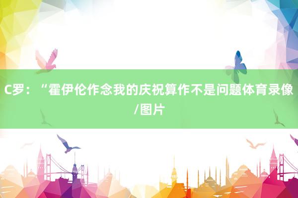C罗：“霍伊伦作念我的庆祝算作不是问题体育录像/图片