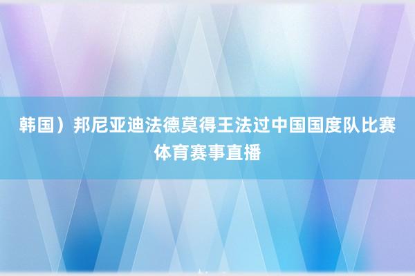 韩国）　　邦尼亚迪法德莫得王法过中国国度队比赛体育赛事直播