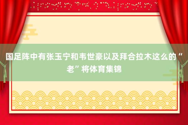 国足阵中有张玉宁和韦世豪以及拜合拉木这么的“老”将体育集锦