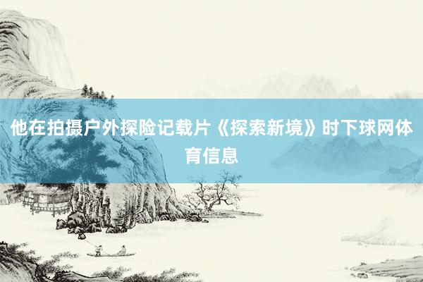 他在拍摄户外探险记载片《探索新境》时下球网体育信息