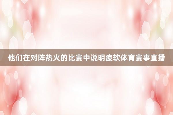 他们在对阵热火的比赛中说明疲软体育赛事直播