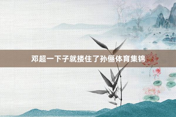 邓超一下子就搂住了孙俪体育集锦