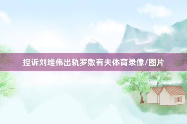控诉刘维伟出轨罗敷有夫体育录像/图片