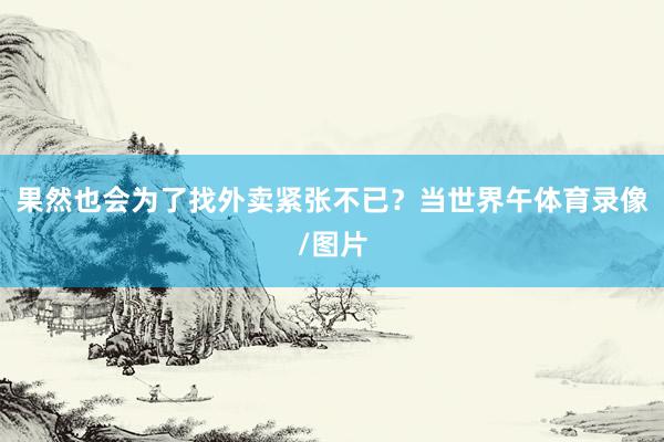 果然也会为了找外卖紧张不已？当世界午体育录像/图片
