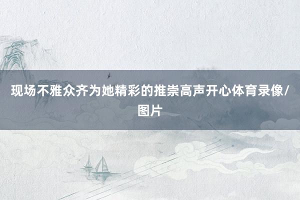 现场不雅众齐为她精彩的推崇高声开心体育录像/图片