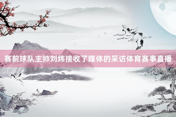 赛前球队主帅刘炜接收了媒体的采访体育赛事直播
