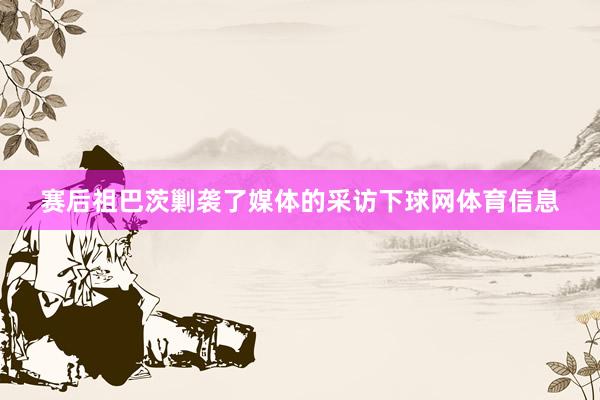赛后祖巴茨剿袭了媒体的采访下球网体育信息