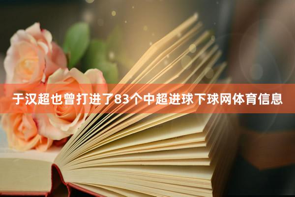 于汉超也曾打进了83个中超进球下球网体育信息