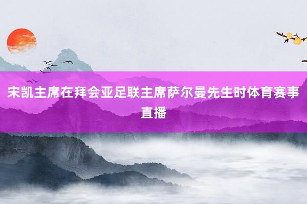 宋凯主席在拜会亚足联主席萨尔曼先生时体育赛事直播