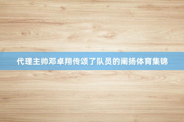 代理主帅邓卓翔传颂了队员的阐扬体育集锦