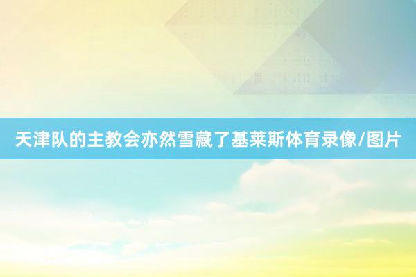 天津队的主教会亦然雪藏了基莱斯体育录像/图片