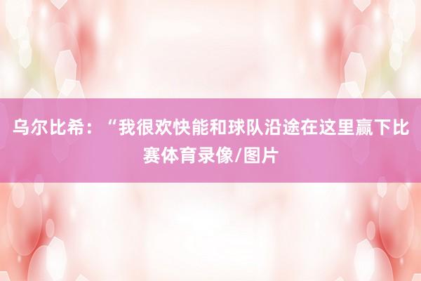 乌尔比希：“我很欢快能和球队沿途在这里赢下比赛体育录像/图片